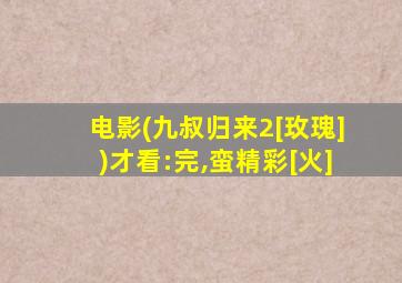 电影(九叔归来2[玫瑰])才看:完,蛮精彩[火]